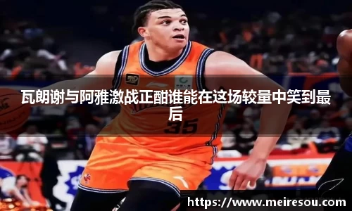 瓦朗谢与阿雅激战正酣谁能在这场较量中笑到最后